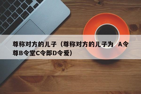 尊称对方的儿子（尊称对方的儿子为  A令尊B令堂C令郎D令爱）
