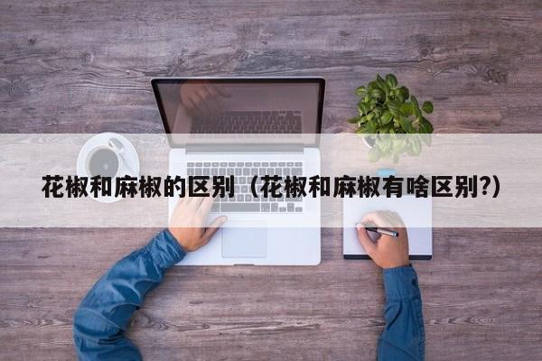 花椒和麻椒的区别（花椒和麻椒有啥区别?）