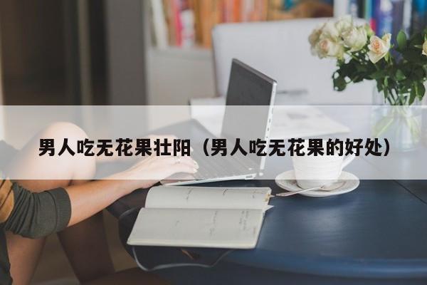 男人吃无花果壮阳（男人吃无花果的好处）