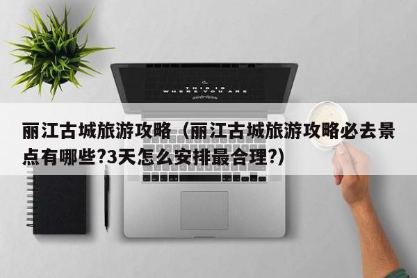 丽江古城旅游攻略（丽江古城旅游攻略必去景点有哪些?3天怎么安排最合理?）