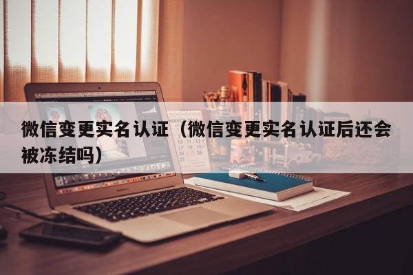 微信变更实名认证（微信变更实名认证后还会被冻结吗）
