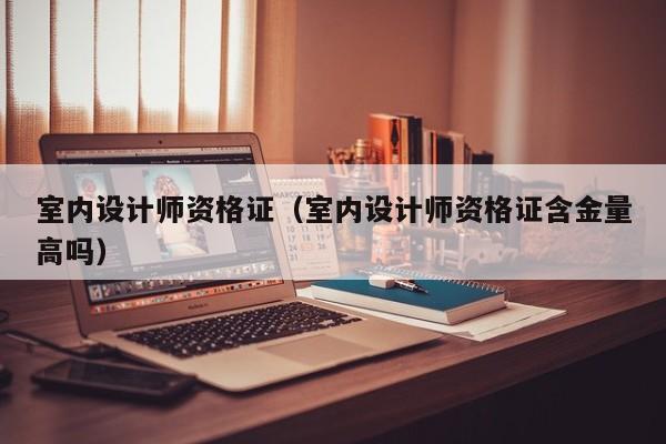 室内设计师资格证（室内设计师资格证含金量高吗）