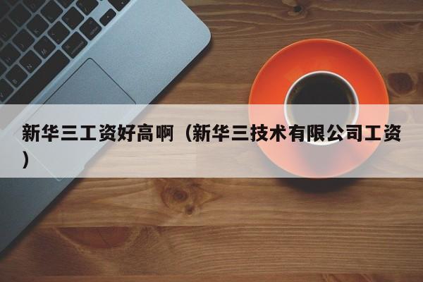 新华三工资好高啊（新华三技术有限公司工资）